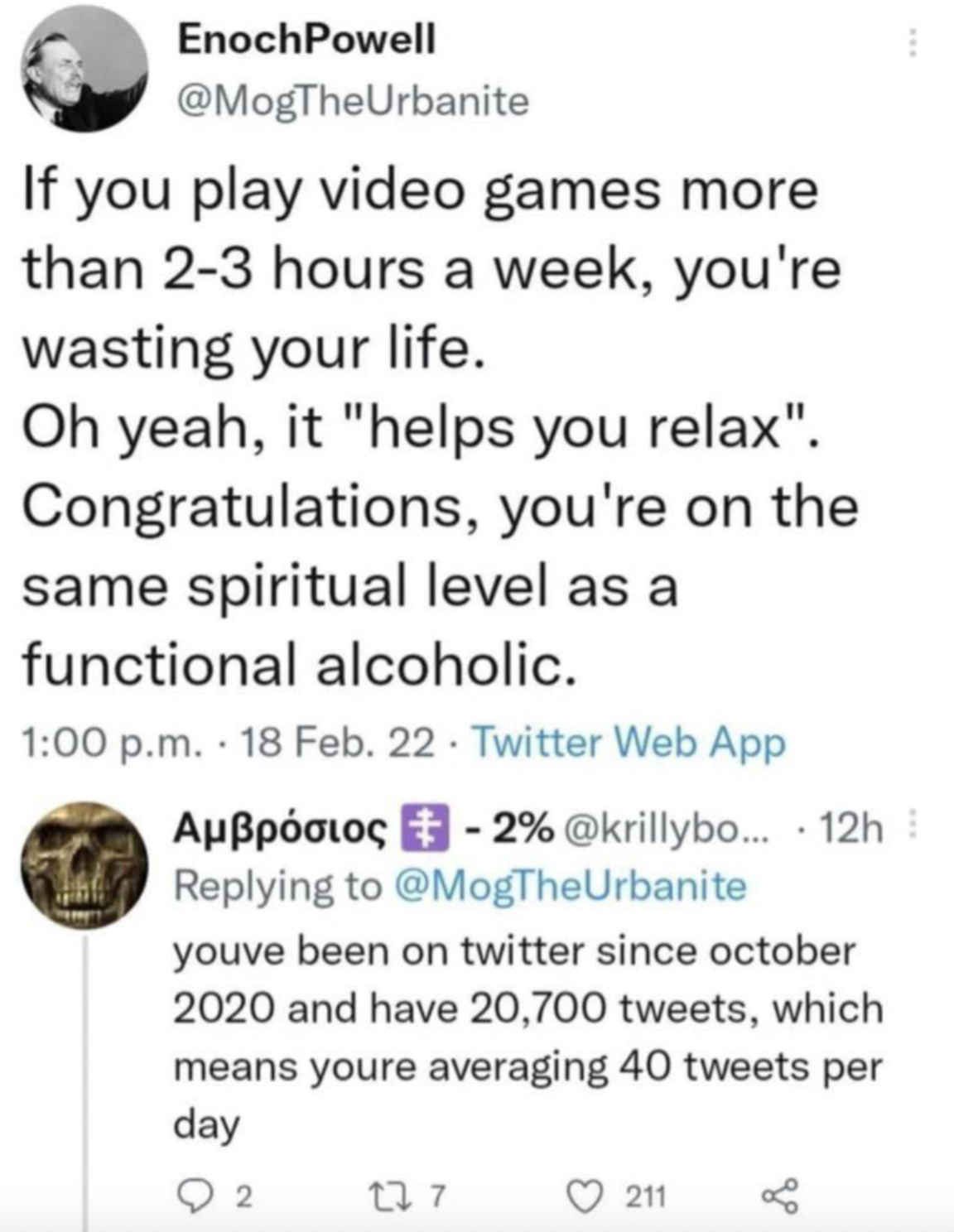 EnochPowell If you play video games more than 23 hours a week, you're wasting your life. Oh yeah, it "helps you relax". Congratulations, you're on the same spiritual level as a functional alcoholic. p.m. 18 Feb. 22 Twitter Web App Auios 2% ... 12h youve…